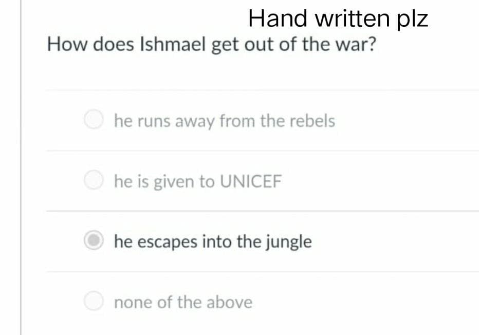 Hand written plz
How does Ishmael get out of the war?
he runs away from the rebels
he is given to UNICEF
he escapes into the jungle
none of the above