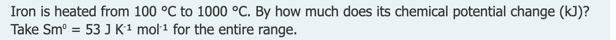 Iron is heated from 100 °C to 1000 °C. By how much does its chemical potential change (kJ)?
Take Sm° = 53 J K´1 mol·1 for the entire range.
