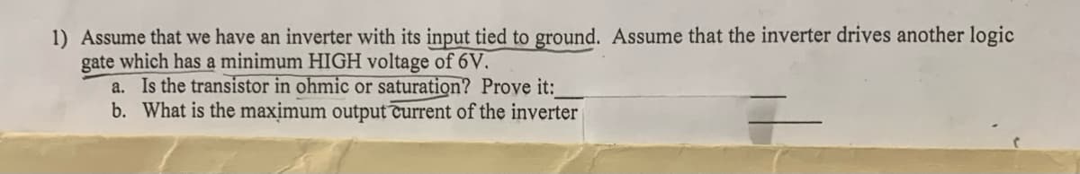 1) Assume that we have an inverter with its input tied to ground. Assume that the inverter drives another logic
gate which has a minimum HIGH voltage of 6V.
a. Is the transistor in ohmic or saturation? Prove it:_
b. What is the maximum output current of the inverter