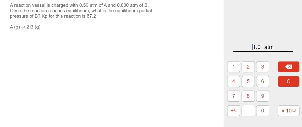 A reaction vessel is charged with 0.50 atm of A and 0.830 atm of B.
Once the reaction reaches equilibrium, what is the equilibrium partial
pressure of B? Kp for this reaction is 67.2
A (g)=2B (g)
1.0 atm
1
2
3
☑
ས་
4
5
6
C
7
8
9
+/-
0
x 100