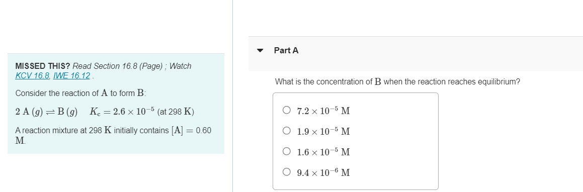 MISSED THIS? Read Section 16.8 (Page); Watch
KCV 16.8, IWE 16.12.
Consider the reaction of A to form B:
2 A (9) B(9) K = 2.6 × 10-5 (at 298 K)
A reaction mixture at 298 K initially contains [A] = 0.60
Part A
What is the concentration of B when the reaction reaches equilibrium?
O 7.2 × 10 5 M
○ 1.9 × 10-5 M
M.
O 1.6 × 10 5 M
○ 9.4 × 10-6 M