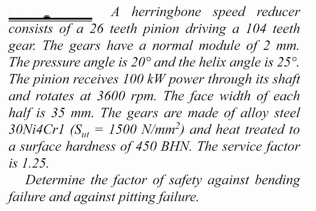 A herringbone speed reducer
consists of a 26 teeth pinion driving a 104 teeth
gear. The gears have a normal module of 2 mm.
The pressure angle is 20° and the helix angle is 25°.
The pinion receives 100 kW power through its shaft
and rotates at 3600 rpm. The face width of each
half is 35 mm. The gears are made of alloy steel
30Ni4Crl (S,
1500 N/mm?) and heat treated to
unt
a surface hardness of 450 BHN. The service factor
is 1.25.
Determine the factor of safety against bending
failure and against pitting failure.
