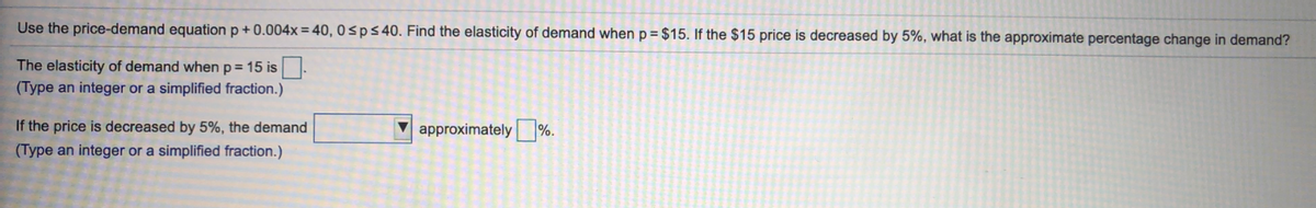 Use the price-demand equation p + 0.004x = 40, 0sps40. Find the elasticity of demand when p= $15. If the $15 price is decreased by 5%, what is the approximate percentage change in demand?
The elasticity of demand when p= 15 is
(Type an integer or a simplified fraction.)
If the price is decreased by 5%, the demand
V approximately %.
(Type an integer or a simplified fraction.)
