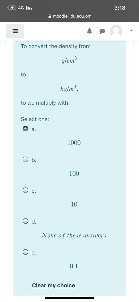 4 4G lI.
3:18
A moodle1.du.edu.om
To convert the density from
g/cm3
to
kg/m³,
to we multiply with
Select one:
а.
1000
b.
100
O c.
10
O d.
None of these answers
е.
0.1
Clear my choice
II
