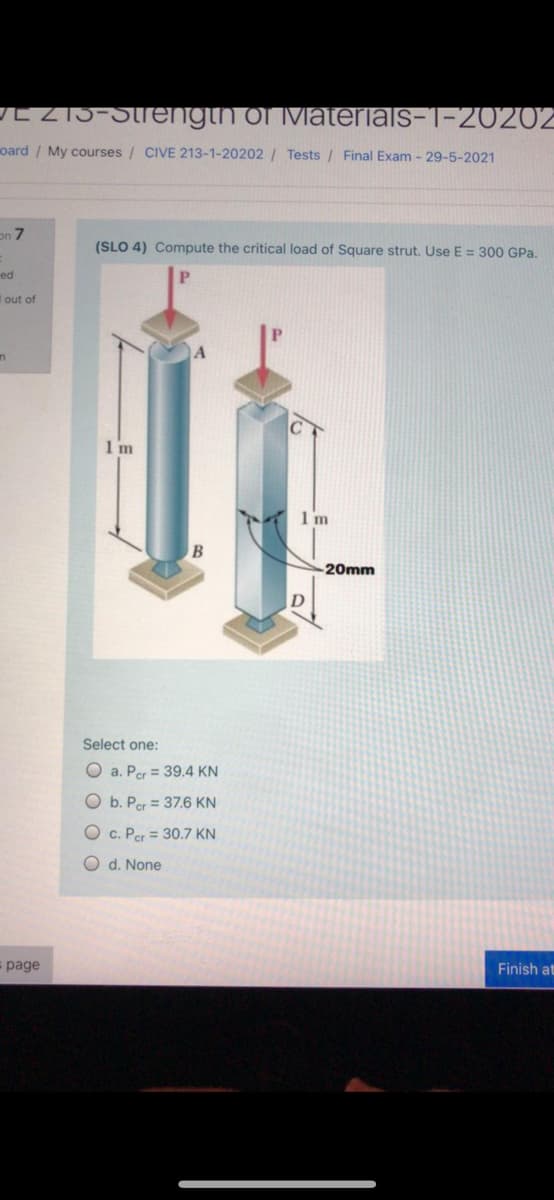 LZI5-Strengin ofivlaterials-1-20202
oard / My courses / CIVE 213-1-20202 / Tests / Final Exam - 29-5-2021
on 7
(SLO 4) Compute the critical load of Square strut. Use E = 300 GPa.
ed
I out of
1 m
1 m
-20mm
D
Select one:
O a. Per = 39.4 KN
Ob. Per = 37.6 KN
O c. Per = 30.7 KN
O d. None
page
Finish at
