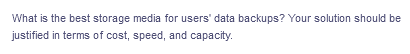 What is the best storage media for users' data backups? Your solution should be
justified in terms of cost, speed, and capacity.
