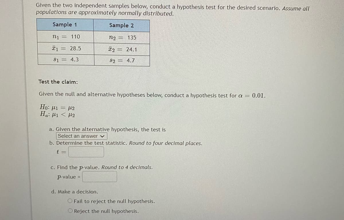 Given the two independent samples below, conduct a hypothesis test for the desired scenario. Assume all
populations are approximately normally distributed.
Sample 1
Sample 2
n1 = 110
n2 = 135
T1 = 28.5
x2 = 24.1
S1 = 4.3
S2 = 4.7
Test the claim:
Given the null and alternative hypotheses below, conduct a hypothesis test for a = 0.01.
Ho: µi = µ2
Ha: P1 < H2
a. Given the alternative hypothesis, the test is
Select an answer v
b. Determine the test statistic. Round to four decimal places.
t =
c. Find the p-value. Round to 4 decimals.
p-value =
d. Make a decision.
O Fail to reject the null hypothesis.
O Reject the null hypothesis.
