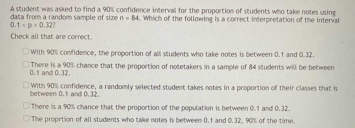 A student was asked to find a 90% confidence interval for the proportion of students who take notes using
data from a random sample of size n = 84. Which of the following is a correct interpretation of the interval
0.1 < p < 0.32?
Check all that are correct.
OWith 90% confidence, the proportion of all students who take notes is between 0.1 and 0.32.
There is a 90% chance that the proportion of notetakers in a sample of 84 students will be between
0.1 and 0.32.
With 90% confidence, a randomly selected student takes notes in a proportion of their classes that is
between 0.1 and 0.32.
UThere is a 90% chance that the proportion of the population is between 0.1 and 0.32.
The proprtion of all students who take notes is between 0.1 and 0.32, 90% of the time.
