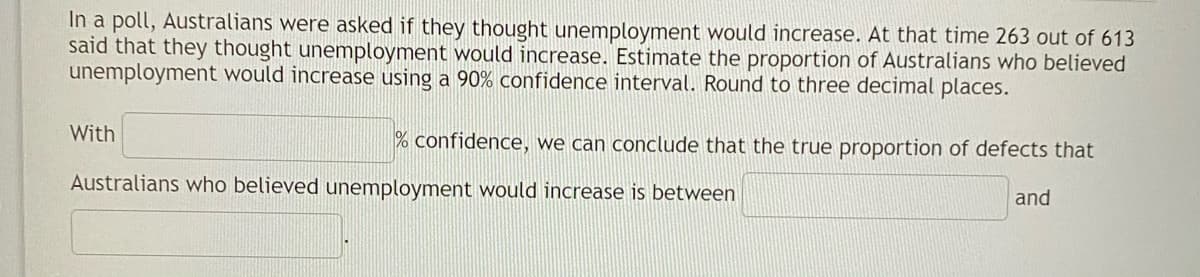 In a poll, Australians were asked if they thought unemployment would increase. At that time 263 out of 613
said that they thought unemployment would increase. Estimate the proportion of Australians who believed
unemployment would increase using a 90% confidence interval. Round to three decimal places.
With
% confidence, we can conclude that the true proportion of defects that
Australians who believed unemployment would increase is between
and
