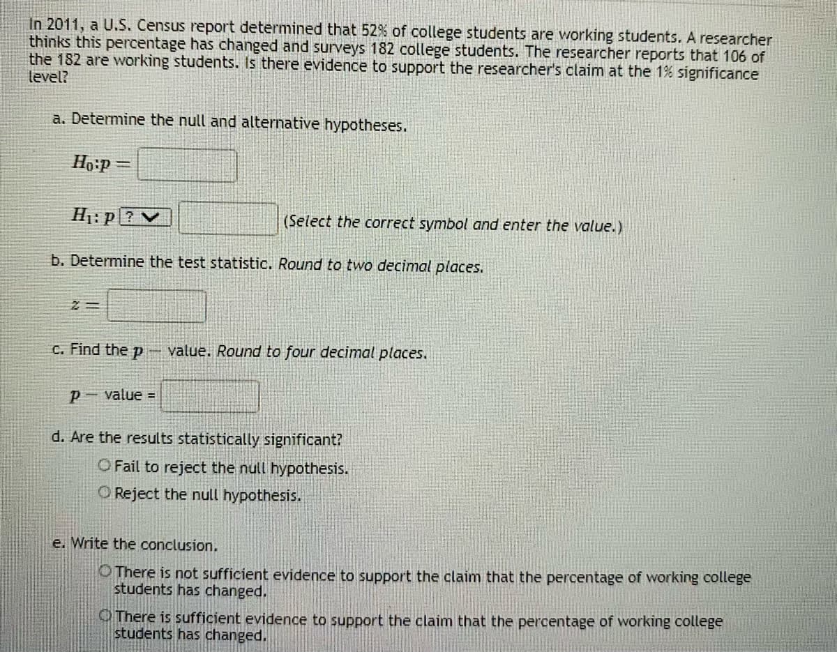 In 2011, a U.S. Census report determined that 52% of college students are working students. A researcher
thinks this percentage has changed and surveys 182 college students. The researcher reports that 106 of
the 182 are working students. Is there evidence to support the researcher's claim at the 1% significance
level?
a. Determine the null and alternative hypotheses.
Ho:p =
H1: p ?V
(Select the correct symbol and enter the value.)
b. Determine the test statistic. Round to two decimal places.
c. Find the p
- value. Round to four decimal places.
p- value =
d. Are the results statistically significant?
O Fail to reject the null hypothesis.
O Reject the null hypothesis.
e. Write the conclusion.
O There is not sufficient evidence to support the claim that the percentage of working college
students has changed.
O There is sufficient evidence to support the claim that the percentage of working college
students has changed.
