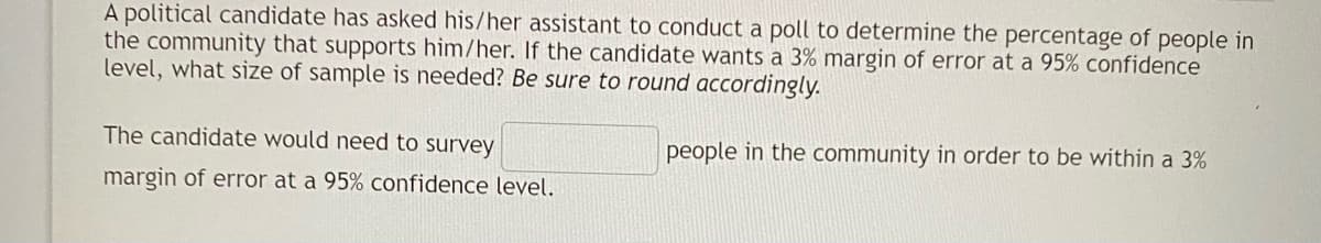 A political candidate has asked his/her assistant to conduct a poll to determine the percentage of people in
the community that supports him/her. If the candidate wants a 3% margin of error at a 95% confidence
level, what size of sample is needed? Be sure to round accordingly.
The candidate would need to survey
people in the community in order to be within a 3%
margin of error at a 95% confidence level.
