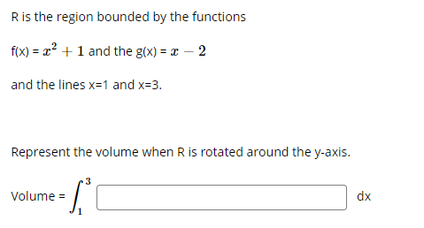 **Volume of a Solid of Revolution: Rotating Around the y-axis**

In this problem, we are given a region \( R \) that is bounded by the functions \( f(x) \) and \( g(x) \) and the vertical lines \( x = 1 \) and \( x = 3 \). The goal is to find the volume of the solid that is formed when this region is rotated about the y-axis.

The functions are:
\[ f(x) = x^2 + 1 \]
\[ g(x) = x - 2 \]

And the vertical boundaries are:
\[ x = 1 \]
\[ x = 3 \]

To represent the volume of the solid when \( R \) is rotated about the y-axis, we use the method of disks or washers. The volume \( V \) of the solid can be calculated using the integral formula:
\[ \text{Volume} = \int_{1}^{3} \left[ \text{(Outer radius)}^2 - \text{(Inner radius)}^2 \right] \ dx \]

In this context, the outer radius at any point \( x \) is given by \( f(x) = x^2 + 1 \) and the inner radius is given by \( g(x) = x - 2 \).

Thus, the volume integral setup is:
\[ \text{Volume} = \int_{1}^{3} \left[ (x^2 + 1)^2 - (x - 2)^2 \right] \ dx \]