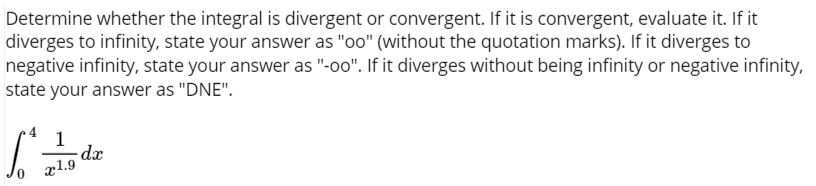 Determine whether the integral is divergent or convergent. If it is convergent, evaluate it. If it
diverges to infinity, state your answer as "oo" (without the quotation marks). If it diverges to
negative infinity, state your answer as "-oo". If it diverges without being infinity or negative infinity,
state your answer as "DNE".
1
dx
x1.9
