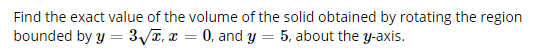 Find the exact value of the volume of the solid obtained by rotating the region
bounded by y = 3/T, r = 0, and Y = 5, about the y-axis.
