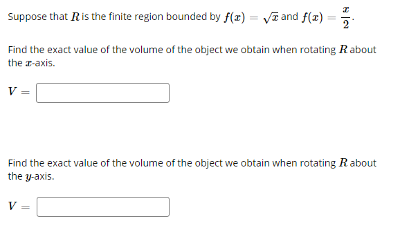 ### Calculating Volumes of Solids of Revolution

Suppose that \( R \) is the finite region bounded by \( f(x) = \sqrt{x} \) and \( f(x) = \frac{x}{2} \).

#### Problem 1: Rotation About the x-axis
Find the exact value of the volume of the object we obtain when rotating \( R \) about the \( x \)-axis.

\[ V = \]
*(Enter the exact volume here)*

#### Problem 2: Rotation About the y-axis
Find the exact value of the volume of the object we obtain when rotating \( R \) about the \( y \)-axis.

\[ V = \]
*(Enter the exact volume here)*

### Explanation:
In this problem, we are given two functions:

1. \( f(x) = \sqrt{x} \)
2. \( f(x) = \frac{x}{2} \)

These functions define the boundaries of the region \( R \). The equations describe curves on the Cartesian plane, and we need to find the region bounded by these curves. 

To find the volumes of the solids formed by rotating this region around the \( x \)-axis and the \( y \)-axis, we would use integral calculus techniques, specifically the Disk Method or Shell Method.

- For rotation about the \( x \)-axis, we might use the Disk Method.
- For rotation about the \( y \)-axis, we might use the Shell Method.

Please double-check the region and utilize the appropriate integral formulas to derive the exact volumes.