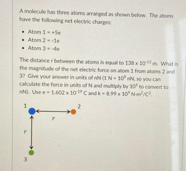 A molecule has three atoms arranged as shown below. The atoms
have the following net electric charges:
• Atom 1 = +5e
• Atom 2 = -1e
• Atom 3 -4e
The distancer between the atoms is equal to 138 x 1012 m. What is
the magnitude of the net electric force on atom 1 from atoms 2 and
3? Give your answer in units of nN (1N=10' nN, so you can
%3D
calculate the force in units of N and multiply by 10° to convert to
nN). Use e = 1.602 x 1019 C and k 8.99 x 10° N-m2/C2.
%3D
1
3
