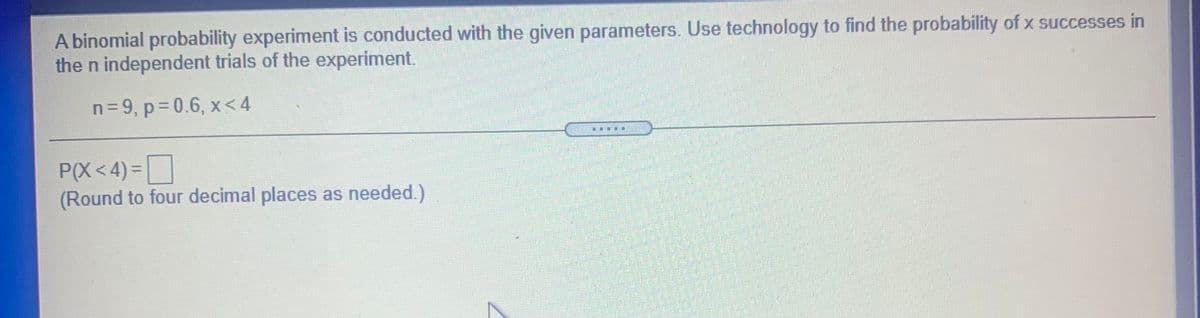 A binomial probability experiment is conducted with the given parameters. Use technology to find the probability of x successes in
the n independent trials of the experiment.
n=9, p=0.6, x< 4
P(X< 4) =
(Round to four decimal places as needed.)
