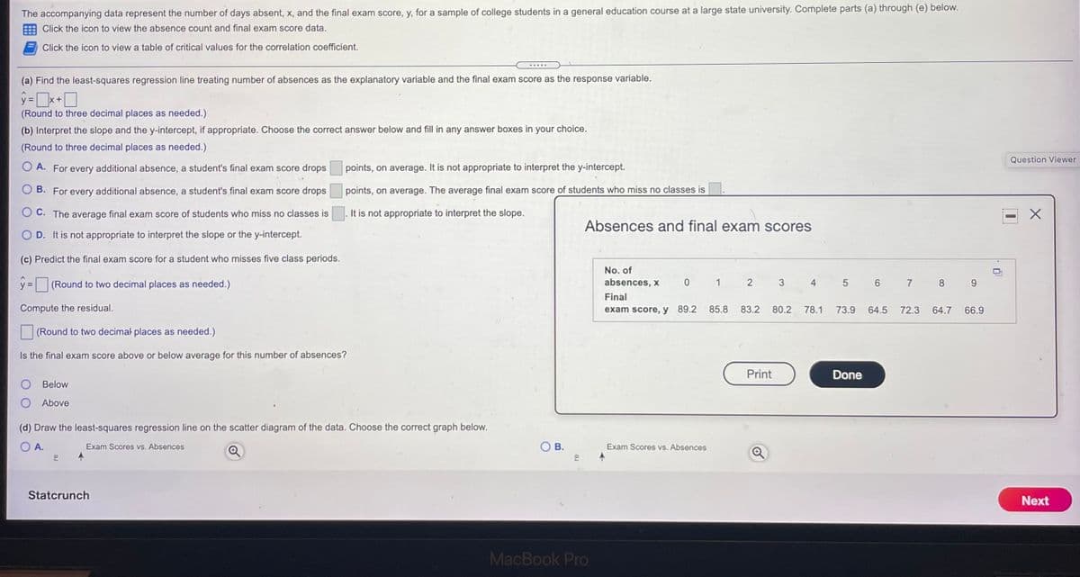 The accompanying data represent the number of days absent, x, and the final exam score, y, for a sample of college students in a general education course at a large state university. Complete parts (a) through (e) below.
Click the icon to view the absence count and final exam score data.
Click the icon to view a table of critical values for the correlation coefficient.
.....
(a) Find the least-squares regression line treating number of absences as the explanatory variable and the final exam score as the response variable.
%3D
+
(Round to three decimal places as needed.)
(b) Interpret the slope and the y-intercept, if appropriate. Choose the correct answer below and fill in any answer boxes in your choice.
(Round to three decimal places as needed.)
Question Viewer
O A. For every additional absence, a student's final exam score drops
points, on average. It is not appropriate to interpret the y-intercept.
B. For every additional absence, a student's final exam score drops
points, on average. The average final exam score of students who miss no classes is
O C. The average final exam score of students who miss no classes is
It is not appropriate to interpret the slope.
Absences and final exam scores
O D. It is not appropriate to interpret the slope or the y-intercept.
(c) Predict the final exam score for a student who misses five class periods.
No. of
y = (Round to two decimal places as needed.)
absences, x
1
4
5 6
7
8.
Final
Compute the residual.
exam score, y 89.2
85.8
83.2
80.2
78.1
73.9
64.5
72.3
64.7
66.9
(Round to two decimal places as needed.)
Is the final exam score above or below average for this number of absences?
Print
Done
Below
Above
(d) Draw the least-squares regression line on the scatter diagram of the data. Choose the correct graph below.
O A.
Exam Scores vs. Absences
В.
Exam Scores vs. Absences
Statcrunch
Next
MacBook Pro
3.
2.
B.
