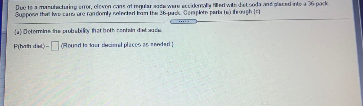 Due to a manufacturing error, eleven cans of regular soda were accidentally filled with diet soda and placed into a 36-pack.
Suppose that two cans are randomly selected from the 36-pack. Complete parts (a) through (c).
(a) Determine the probability that both contain diet soda.
P(both diet) = (Round to four decimal places as needed.)
%3D
