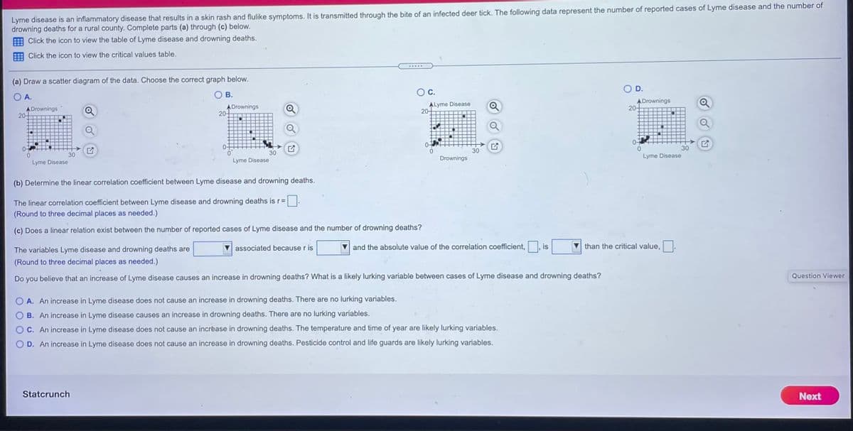 Lyme disease is an inflammatory disease that results in a skin rash and flulike symptoms. It is transmitted through the bite of an infected deer tick. The following data represent the numberF of reported cases of Lyme disease and the number of
drowning deaths for a rural county. Complete parts (a) through (c) below.
E Click the icon to view the table of Lyme disease and drowning deaths.
Click the icon to view the critical values table.
.....
(a) Draw a scatter diagram of the data. Choose the correct graph below.
D.
O A.
В.
OC.
ADrownings
20-
ADrownings
20-
ALyme Disease
20-
ADrownings
20-
.-.--
---- ---
0-
30
30
30
30
Lyme Disease
Lyme Disease
Drownings
Lyme Disease
(b) Determine the linear correlation coefficient between Lyme disease and drowning deaths.
The linear correlation coefficient between Lyme disease and drowning deaths is r=
(Round to three decimal places as needed.)
(c) Does a linear relation exist between the number of reported cases of Lyme disease and the number of drowning deaths?
associated because r is
and the absolute value of the correlation coefficient,, is
than the critical value,
The variables Lyme disease and drowning deaths are
(Round to three decimal places as needed.)
Question Viewer
Do
you believe that an increase of Lyme disease causes an increase in drowning deaths? What is a likely lurking variable between cases of Lyme disease and drowning deaths?
A. An increase in Lyme disease does not cause an increase in drowning deaths. There are no lurking variables.
B. An increase in Lyme disease causes an increase in drowning deaths. There are no lurking variables.
C. An increase in Lyme disease does not cause an incrèase in drowning deaths. The temperature and time of year are likely lurking variables.
D. An increase in Lyme disease does not cause an increase in drowning deaths. Pesticide control and life guards are likely lurking variables.
Statcrunch
Next

