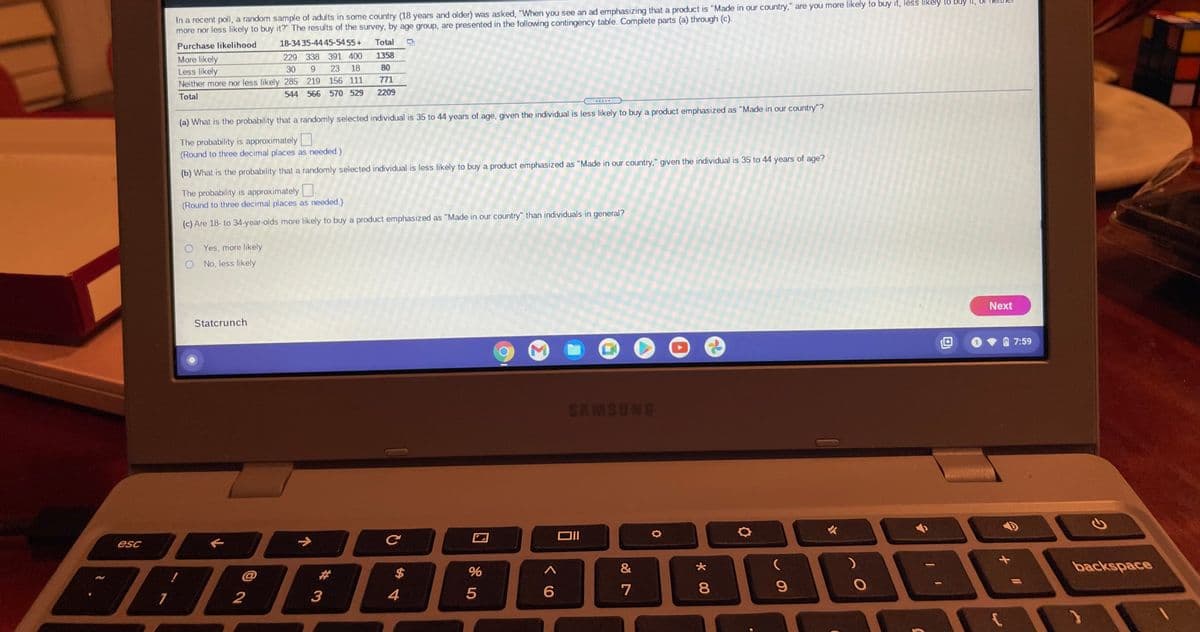 In a recent poll, a random sample of adults in some country (18 years and older) was asked, "When you see an ad emphasizing that a product is "Made in our country," are you more likely to buy it, less likely to buy It,
more nor less likely to buy it?" The results of the survey, by age group, are presented in the following contingency table. Complete parts (a) through (c).
18-34 35-44 45-5455+
Total
Purchase likelihood
229 338 391 400
1358
More likely
Less likely
Neither more nor less likely 285 219 156 111
30
23
18
80
771
544 566 570 529
2209
Total
(a) What is the probability that a randomly selected individual is 35 to 44 years of age, given the individual is less likely to buy a product emphasized as "Made in our country"?
The probability is approximately
(Round to three decimal places as needed.)
(b) What is the probability that a randomly selected individual is less likely to buy a product emphasized as "Made in our country," given the individual is 35 to 44 years of age?
The probability is approximately
(Round to three decimal places as needed.)
(c) Are 18- to 34-year-olds more likely to buy a product emphasized as "Made in our country" than individuals in general?
O Yes, more likely
No, less likely
Next
Statcrunch
7:59
SAMSUNG
esc
2$
%
&
backspace
@
%23
4
7
8
# 3
