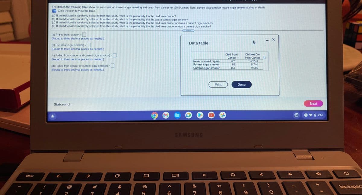 The data in the following table show the association between cigar smoking and death from cancer for 138,543 men. Note: curent cigar smoker means cigar smoker at time of death.
E Click the icon to view the table.
(a) If an individual is randomly selected from this study, what is the probability that he died from cancer?
(b) If an individual is randomly selected from this study, what is the probability that he was a current cigar smoker?
(c) If an individual is randomly selected from this study, what is the probability that he died from cancer and was a current cigar smoker?
(d) If an individual is randomly selected from this study, what is the probability that he died from cancer or was a current cigar smoker?
(a) P(died from cancer)
(Round to three decimal places as needed.)
Data table
(b) P(current cigar smoker) =
(Round to three decimal places as needed.)
Died from
Cancer
Did Not Die
(c) P(died from cancer and current cigar smoker) =
(Round to three decimal places as needed.)
from Cancer
(d) P(died from cancer or current cigar smoker) =
(Round to three decimal places as needed.)
Never smoked cigars
Former cigar smoker
Current cigar smoker
722
88
151
122,223
5,744
9,615
Print
Done
Statcrunch
Next
7:59
SAMSUNG
火
esc
%23
$
backspace
2
3
4
6
7
8.
回 85

