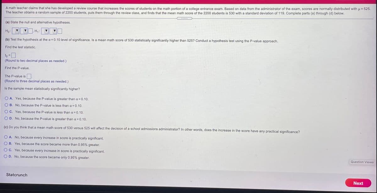 A math teacher claims that she has developed a review course that increases the scores of students on the math portion of a college entrance exam. Based on data from the administrator of the exam, scores are normally distributed with p = 525.
The teacher obtains a random sample of 2200 students, puts them through the review class, and finds that the mean math score of the 2200 students is 530 with a standard deviation of 119. Complete parts (a) through (d) below.
(a) State the null and alternative hypotheses.
Ho:
H4:
(b) Test the hypothesis at the a = 0.10 level of significance. Is a mean math score of 530 statistically significantly higher than 525? Conduct a hypothesis test using the P-value approach.
Find the test statistic.
to =
(Round to two decimal places as needed.)
Find the P-value.
The P-value is
(Round to three decimal places as needed.)
Is the sample mean statistically significantly higher?
A. Yes, because the P-value is greater than a = 0.10.
B. No, because the P-value is less than a = 0.10.
C. Yes, because the P-value is less than a = 0.10.
D. No, because the P-value is greater than a = 0.10.
(c) Do you think that a mean math score of 530 versus 525 will affect the decision of a school admissions administrator? In other words, does the increase in the score have any practical significance?
A. No, because every increase in score is practically significant.
B. Yes, because the score became more than 0.95% greater.
C. Yes, because every increase in score is practically significant.
O D. No, because the score became only 0.95% greater.
Question Viewer
Statcrunch
Next
O O
