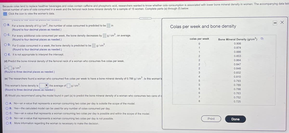 Because colas tend to replace healthier beverages and colas contain caffeine and phosphoric acid, researchers wanted to know whether cola consumption is associated with lower bone mineral density in women. The accompanying data lists
typical number of cans of cola consumed in a week and the femoral neck bone mineral density for a sample of 15 women. Complete parts (a) through (f) below.
E Click the icon to view the women's data.
В.
For a bone density of 0 g/cm°, the number of colas consumed is predicted to be
in
Colas per week and bone density
(Round to four decimal places as needed.)
O C. For every additional cola consumed per week, the bone density decreases by g/cm°, on average.
(Round to four decimal places as needed.)
colas per week
Bone Mineral Density (g/cm) -
0.906
D.
For 0 colas consumed in a week, the bone density is predicted to be
g/cm3.
0.874
(Round to four decimal places as needed.)
0.886
O E. It is not appropriate to interpret the intercept.
0.853
0.864
(d) Predict the bone mineral density of the femoral neck of a woman who consumes five colas per week.
0.847
y=g/cm
3
0.846
(Round to three decimal places as needed.)
0.832
0.810
(e) The researchers found a woman who consumed five colas per week to have a bone mineral density of 0.786 g/cm°. Is this woman's
0.793
This woman's bone density is
the average of g/cm°.
0.789
(Round to three decimal places as needed.)
0.788
0.763
(f) Would you recommend' using the model found in part (a) to predict the bone mineral density of a woman who consumes two cans of d
7
0.752
0.725
A. No-an x-value that represents a woman consuming two colas per day is outside the scope of the model.
B. Yes-the calculated model can be used for any number of colas consumed per day.
C. Yes-an x-value that represents a woman consuming two colas per day is possible and within the scope of the model.
D. No-an x-value that represents a woman consuming two colas per day is not possible.
Print
Done
E. More information regarding the woman is necessary to make the decision.
o11 2222N 345 556 NO
O O
