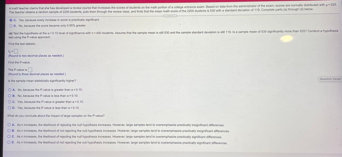 A math teacher claims that she has developed a review course that increases the scores of students on the math portion of a college entrance exam. Based on data from the administrator of the exam, scores are normally distributed with H = 525.
The teacher obtains a random sample of 2200 students, puts them through the review class, and finds that the mean math score of the 2200 students is 530 with a standard deviation of 119. Complete parts (a) through (d) below.
C. Yes, because every increase in score is practically significant.
D. No, because the score became only 0.95% greater.
(d) Test the hypothesis at the a = 0.10 level of significance with n= 400 students. Assume that the sample mean is still 530 and the sample standard deviation is still 119. Is a sample mean of 530 significantly more than 525? Conduct a hypothesis
test using the P-value approach.
Find the test statistic.
to =0
(Round to two decimal places as needed.)
%3D
Find the P-value.
The P-value is
(Round to three decimal places as needed.)
Question Viewer
Is the sample mean statistically significantly higher?
O A. No, because the P-value is greater than a = 0.10.
B. No, because the P-value is less than a = 0.10.
O C. Yes, because the P-value is greater than a = 0.10.
O D. Yes, because the P-value is less than a = 0.10.
What do you conclude about the impact of large samples on the P-value?
O A. As n increases, the likelihood of rejecting the null hypothesis increases. However, large samples tend to overemphasize practically insignificant differences.
B. As n increases, the likelihood of not rejecting the null hypothesis increases. However, large samples tend to overemphasize practically insignificant differences.
C. As n increases, the likelihood of rejecting the null hypothesis increases. However, large samples tend to overemphasize practically significant differences.
D. As n increases, the likelihood of not rejecting the null hypothesis increases. However, large samples tend to overemphasize practically significant differences.
