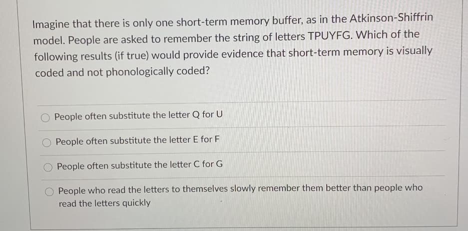 Imagine that there is only one short-term memory buffer, as in the Atkinson-Shiffrin
model. People are asked to remember the string of letters TPUYFG. Which of the
following results (if true) would provide evidence that short-term memory is visually
coded and not phonologically coded?
O People often substitute the letter Q for U
People often substitute the letter E for F
People often substitute the letter C for G
People who read the letters to themselves slowly remember them better than people who
read the letters quickly
