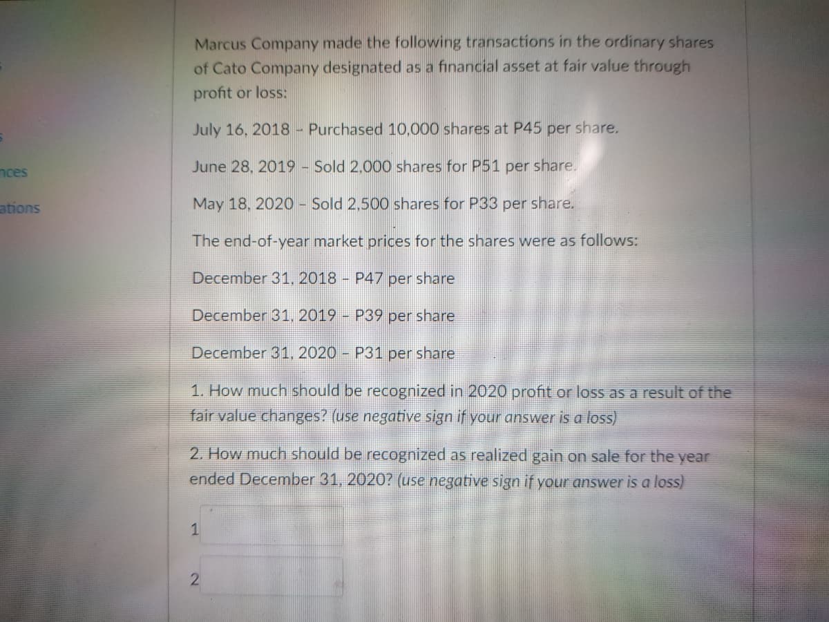 Marcus Company made the following transactions in the ordinary shares
of Cato Company designated as a financial asset at fair value through
profit or loss:
July 16, 2018- Purchased 10,000 shares at P45 per share.
nces
June 28, 2019 - Sold 2,000 shares for P51 per share.
ations
May 18, 2020 - Sold 2,500 shares for P33 per share.
The end-of-year market prices for the shares were as follows:
December 31, 2018 - P47 per share
December 31, 2019 P39 per share
December 31, 2020 P31 per share
1. How much should be recognized in 2020 profit or loss as a result of the
fair value changes? (use negative sign if your answer is a loss)
2. How much should be recognized as realized gain on sale for the year
ended December 31, 2020? (use negative sign if your answer is a loss)
1
2)
