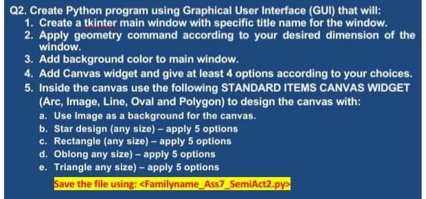 Q2. Create Python program using Graphical User Interface (GUI) that will:
1. Create a tkinter main window with specific title name for the window.
2. Apply geometry command according to your desired dimension of the
window.
3. Add background color to main window.
4. Add Canvas widget and give at least 4 options according to your choices.
5. Inside the canvas use the following STANDARD ITEMS CANVAS WIDGET
(Arc, Image, Line, Oval and Polygon) to design the canvas with:
a. Use Image as a background for the canvas.
b. Star design (any size) – apply 5 options
c. Rectangle (any size) – apply 5 options
d. Oblong any size) – apply 5 options
e. Triangle any size) – apply 5 options
Save the file using: <Familyname_Ass7_SemiAct2.py>
