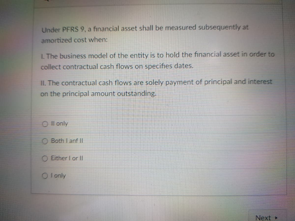 Under PFRS 9, a financial asset shall be measured subsequently at
amortized cost when:
I. The business model of the entity is to hold the financial asset in order to
collect contractual cash flows on specifies dates.
II. The contractual cash flows are solely payment of principal and interest
on the principal amount outstanding.
O Il only
Both I anf II
O Either I orll
O lonly
Next
