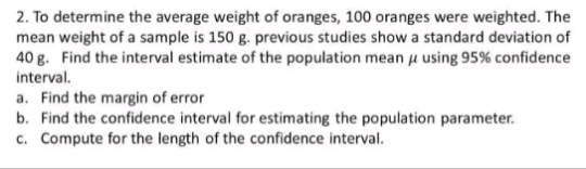 2. To determine the average weight of oranges, 100 oranges were weighted. The
mean weight of a sample is 150 g. previous studies show a standard deviation of
40 g. Find the interval estimate of the population mean u using 95% confidence
interval.
a. Find the margin of error
b. Find the confidence interval for estimating the population parameter.
c. Compute for the length of the confidence interval.
