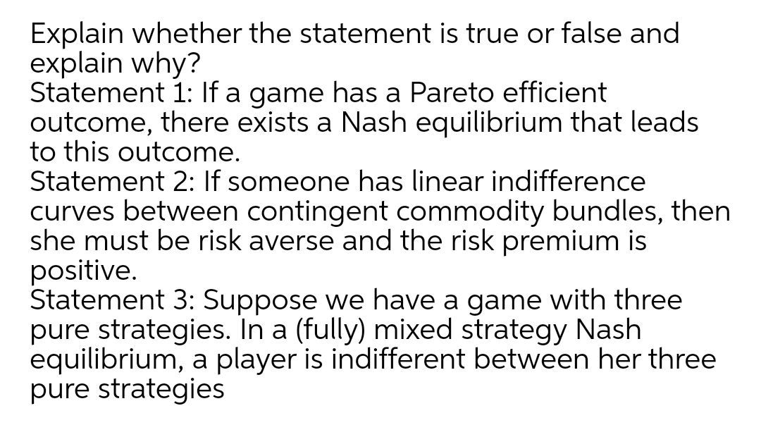 Explain whether the statement is true or false and
explain why?
Statement 1: If a game has a Pareto efficient
outcome, there exists a Nash equilibrium that leads
to this outcome.
Statement 2: If someone has linear indifference
curves between contingent commodity bundles, then
she must be risk averse and the risk premium is
positive.
Statement 3: Suppose we have a game with three
pure strategies. In a (fully) mixed strategy Nash
equilibrium, a player is indifferent between her three
pure strategies
