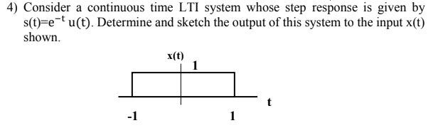 4) Consider a continuous time LTI system whose step response is given by
s(t)=e¬t u(t). Determine and sketch the output of this system to the input x(t)
shown.
x(t)
-1
1
