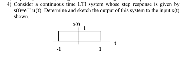 4) Consider a continuous time LTI system whose step response is given by
s(t)=e¬t u(t). Determine and sketch the output of this system to the input x(t)
shown.
x(t)
-1
