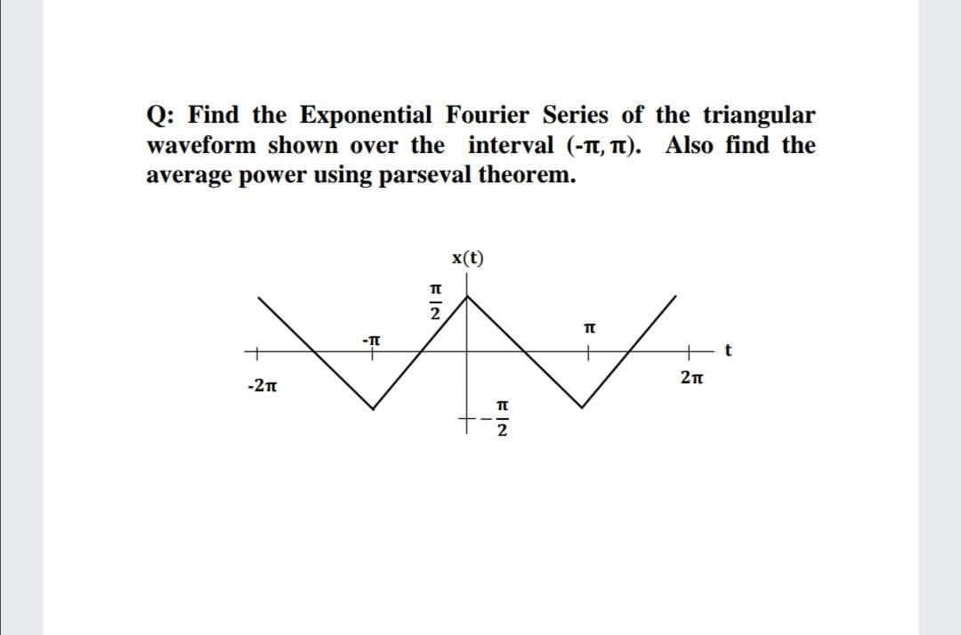 Q: Find the Exponential Fourier Series of the triangular
waveform shown over the interval (-t, T). Also find the
average power using parseval theorem.
x(t)
2
2n
-2T
2
