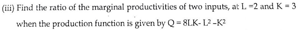 (iii) Find the ratio of the marginal productivities of two inputs, at L =2 and K = 3
when the production function is given by Q= 8LK- L? -K?
