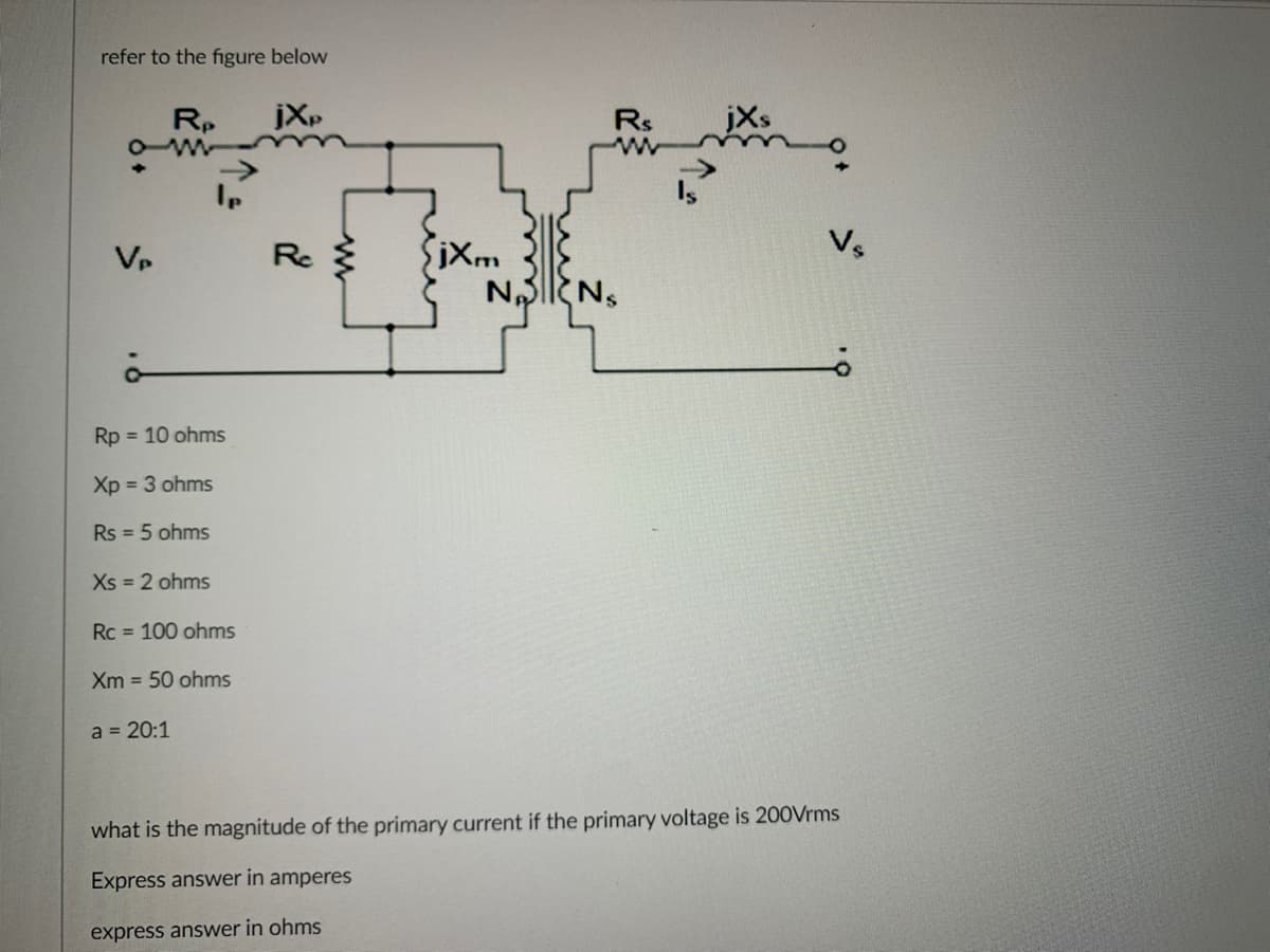 refer to the figure below
Vp
Rp
Rp = 10 ohms
Xp = 3 ohms
Rs = 5 ohms
Xs = 2 ohms
Rc 100 ohms
Xm= 50 ohms
a = 20:1
jXp
Rc
jXm
Rs
NANS
Vs
what is the magnitude of the primary current if the primary voltage is 200Vrms
Express answer in amperes
express answer in ohms