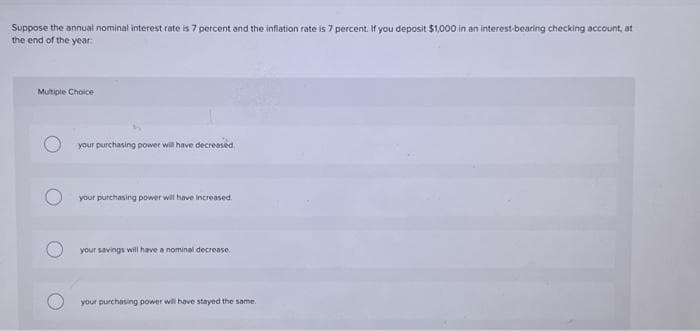 Suppose the annual nominal interest rate is 7 percent and the inflation rate is 7 percent. If you deposit $1,000 in an interest-bearing checking account, at
the end of the year:
Multiple Choice
your purchasing power will have decreased.
your purchasing power will have increased.
your savings will have a nominal decrease
your purchasing power will have stayed the same.