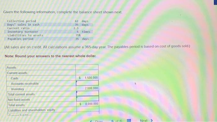 Given the following information, complete the balance sheet shown next.
Collection period
Days sales in cash
Current ratio
Assets
Current assets
Inventory turnover
5 times.
Liabilities to assets
75%
Payables period
35 days
(All sales are on credit. All calculations assume a 365-day year. The payables period is based on cost of goods sold.)
Note: Round your answers to the nearest whole dollar.
Cash
Accounts receivable
Inventory
Total current assets
Net fixed assets
Total assets
62 days
35 days
Liabilities and shareholders' equity
Pusat Bakillilani
2.3
$ 1,500,000
2,000,000
$ 8,000,000
*
Peny
FNB
#
Next