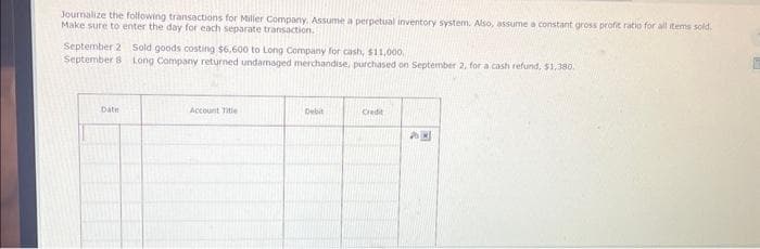 Journalize the following transactions for Miller Company. Assume a perpetual inventory system. Also, assume a constant gross profit ratio for all items sold.
Make sure to enter the day for each separate transaction.
September 2 Sold goods costing $6,600 to Long Company for cash, $11,000.
September 8 Long Company returned undamaged merchandise, purchased on September 2, for a cash refund, $1,380.
Date
Account Title
Debit
Credit