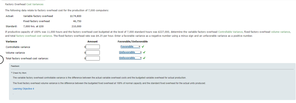Factory Overhead Cost Variances
The following data relate to factory overhead cost for the production of 7,000 computers:
Actual:
Variable factory overhead
Fixed factory overhead
7,000 hrs. at $30
$174,800
46,750
210,000
If productive capacity of 100% was 11,000 hours and the factory overhead cost budgeted at the level of 7,000 standard hours was $227,000, determine the variable factory overhead Controllable Variance, fixed factory overhead volume variance,
and total factory overhead cost variance. The fixed factory overhead rate was $4.25 per hour. Enter a favorable variance as a negative number using a minus sign and an unfavorable variance as a positive number.
Variance
Amount
Favorable/Unfavorable
Controllable variance
Standard:
Volume variance
Total factory overhead cost variance:
Feedback
$
$
$
Favorable
Unfavorable
Unfavorable
✓
Check My Work
The variable factory overhead controllable variance is the difference between the actual variable overhead costs and the budgeted variable overhead for actual production.
The fixed factory overhead volume variance is the difference between the budgeted fixed overhead at 100% of normal capacity and the standard fixed overhead for the actual units produced.
Learning Objective 4