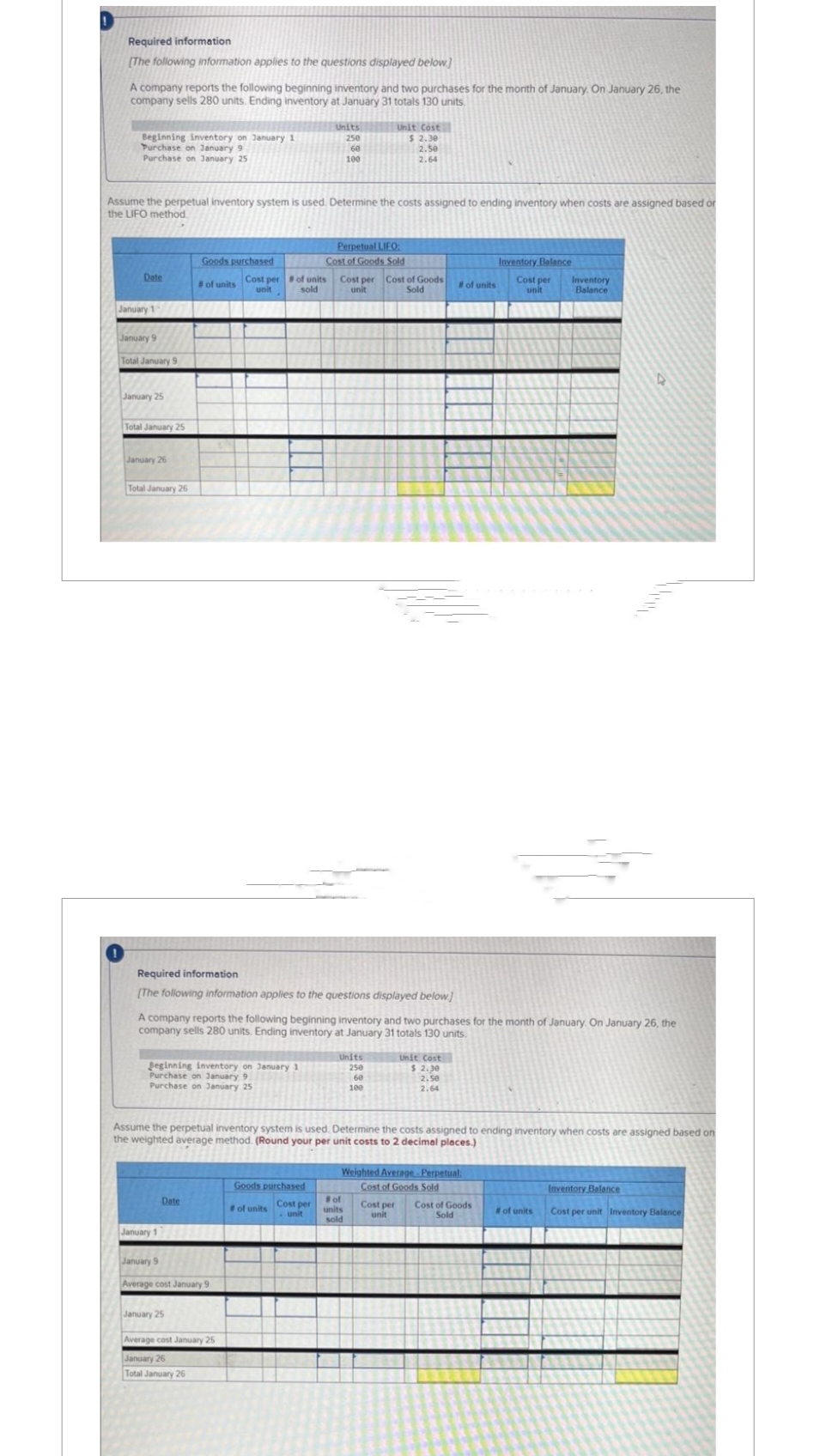 Required information
[The following information applies to the questions displayed below]
A company reports the following beginning inventory and two purchases for the month of January. On January 26, the
company sells 280 units. Ending inventory at January 31 totals 130 units.
Beginning inventory on January 1
Purchase on January 9
Purchase on January 25
Date
Assume the perpetual inventory system is used. Determine the costs assigned to ending inventory when costs are assigned based or
the LIFO method.
January 1
January 9
Total January 9
January 25
Total January 25
January 26
Total January 26
Goods purchased
#of units Cost per # of units
unit
sold
Beginning inventory on January 1
Purchase on January 9
Purchase on January 25
Required information
[The following information applies to the questions displayed below]
Date
January 11
January 9
Units
250
60
100
Average cost January 9
A company reports the following beginning inventory and two purchases for the month of January. On January 26, the
company sells 280 units. Ending inventory at January 31 totals 130 units.
January 25
Average cost January 25
January 26
Total January 26
Unit Cost
$ 2.30
2.50
2.64
Perpetual LIFO:
Cost of Goods Sold
Goods purchased
of units Cost per
unit
Cost per Cost of Goods
unit
Sold
Units
250
60
100
Assume the perpetual inventory system is used. Determine the costs assigned to ending inventory when costs are assigned based on
the weighted average method. (Round your per unit costs to 2 decimal places.)
#of units
Unit Cost
$ 2.30
2.50
2.64
# of
units
sold
Weighted Average Perpetual:
Cost of Goods Sold
Inventory Balance
Cost per
unit
Cost per Cost of Goods
unit
Sold
Inventory
Balance
# of units
Inventory Balance
Cost per unit Inventory Balance