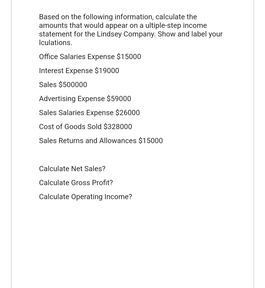 Based on the following information, calculate the
amounts that would appear on a ultiple-step income
statement for the Lindsey Company. Show and label your
Iculations.
Office Salaries Expense $15000
Interest Expense $19000
Sales $500000
Advertising Expense $59000
Sales Salaries Expense $26000
Cost of Goods Sold $328000
Sales Returns and Allowances $15000
Calculate Net Sales?
Calculate Gross Profit?
Calculate Operating Income?