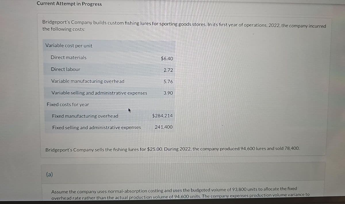 Current Attempt in Progress
Bridgeport's Company builds custom fishing lures for sporting goods stores. In its first year of operations, 2022, the company incurred
the following costs:
Variable cost per unit
Direct materials
Direct labour
Variable manufacturing overhead
Variable selling and administrative expenses
Fixed costs for year
Fixed manufacturing overhead
Fixed selling and administrative expenses
$6.40
(a)
2.72
5.76
3.90
$284,214
241,400
Bridgeport's Company sells the fishing lures for $25.00. During 2022, the company produced 94,600 lures and sold 78,400.
Assume the company uses normal-absorption costing and uses the budgeted volume of 93,800 units to allocate the fixed
overhead rate rather than the actual production volume of 94,600 units. The company expenses production volume variance to