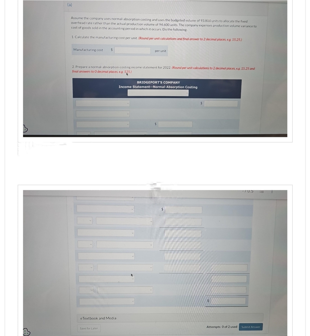 A
(a)
Assume the company uses normal-absorption costing and uses the budgeted volume of 93,800 units to allocate the fixed
overhead rate rather than the actual production volume of 94,600 units. The company expenses production volume variance to
cost of goods sold in the accounting period in which it occurs. Do the following:
1. Calculate the manufacturing cost per unit. (Round per unit calculations and final answer to 2 decimal places, e.g. 15.25.)
Manufacturing cost $
2. Prepare a normal-absorption-costing income statement for 2022. (Round per unit calculations to 2 decimal places, e.g. 15.25 and
final answers to O decimal places, e.g. 125.)
eTextbook and Media
per unit
Save for Later
BRIDGEPORT'S COMPANY
Income Statement-Normal-Absorption Costing
Attempts: 0 of 2 used
70.5 =
Submit Answer