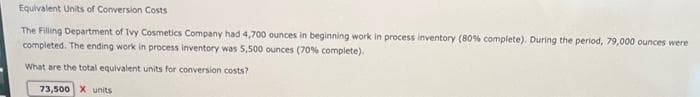 Equivalent Units of Conversion Costs
The Filling Department of Ivy Cosmetics Company had 4,700 ounces in beginning work in process inventory (80% complete). During the period, 79,000 ounces were
completed. The ending work in process inventory was 5,500 ounces (70% complete).
What are the total equivalent units for conversion costs?
73,500 X units