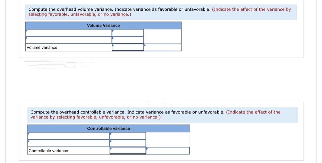 Compute the overhead volume variance. Indicate variance as favorable or unfavorable. (Indicate the effect of the variance by
selecting favorable, unfavorable, or no variance.)
Volume variance
Volume Variance
Compute the overhead controllable variance. Indicate variance as favorable or unfavorable. (Indicate the effect of the
variance by selecting favorable, unfavorable, or no variance.)
Controllable variance
Controllable variance